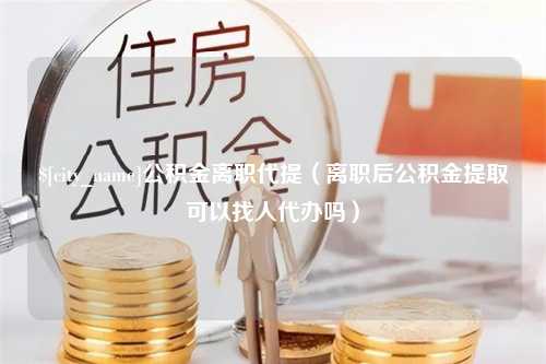 祁阳公积金离职代提（离职后公积金提取可以找人代办吗）