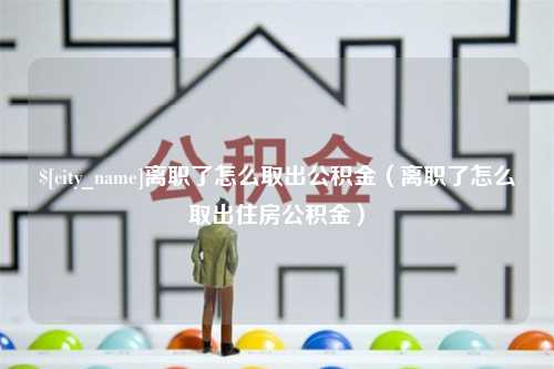 祁阳离职了怎么取出公积金（离职了怎么取出住房公积金）