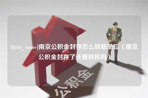 祁阳南京公积金封存怎么转新单位（南京公积金封存了还要转移吗）